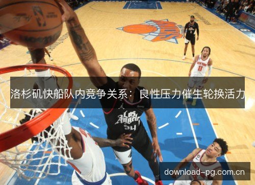 洛杉矶快船队内竞争关系：良性压力催生轮换活力